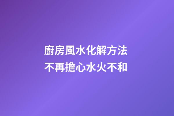 廚房風水化解方法 不再擔心水火不和